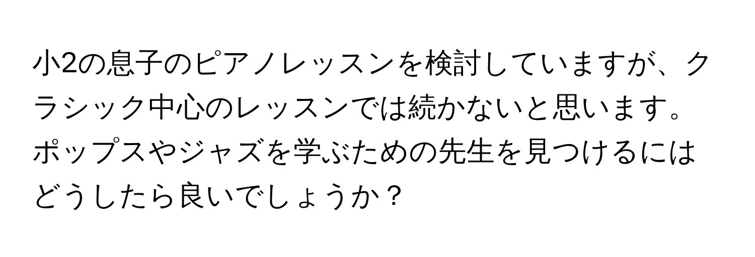 小2の息子のピアノレッスンを検討していますが、クラシック中心のレッスンでは続かないと思います。ポップスやジャズを学ぶための先生を見つけるにはどうしたら良いでしょうか？