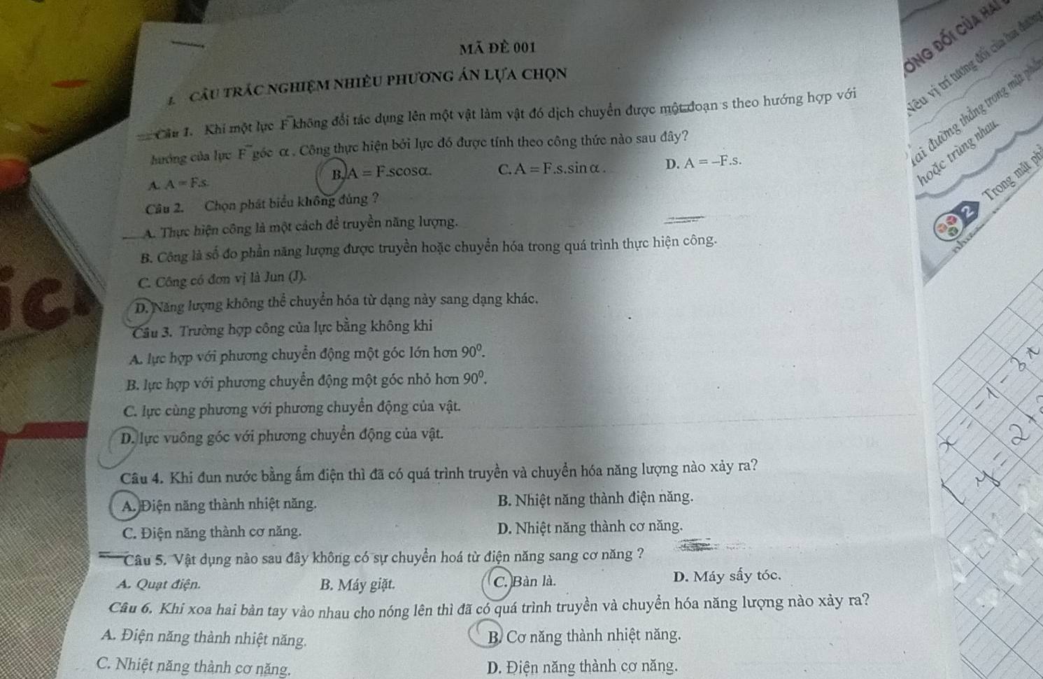 Ưng đối của hai
mã đè 001
1   câu trắc nghiệm nhiêu phương án lựa chọn
i đường thắng trong mặt p
= Chu I. Khi một lục F không đổi tác dụng lên một vật làm vật đó dịch chuyển được một đoạn s theo hướng hợp với
cu vị trí tương đối của bai đư
hướng của lục F góc α. Công thực hiện bởi lực đó được tính theo công thức nào sau đây?
B. A=F.scos alpha . C.
toặc trùng nhat
A. A=Fs A=F.s.sin alpha . D. A=-F.s.
Câu 2. Chọn phát biểu không đủng ?
A. Thực hiện công là một cách để truyền năng lượng.
2 Trong mặt
B. Công là số đo phần năng lượng được truyền hoặc chuyển hóa trong quá trình thực hiện công.
C. Công có đơn vị là Jun (J).
ic D. Năng lượng không thể chuyển hóa từ dạng này sang dạng khác,
Cầu 3. Trường hợp công của lực bằng không khi
A. lực hợp với phương chuyển động một góc lớn hơn 90^0.
B. lực hợp với phương chuyển động một góc nhỏ hơn 90^0.
C. lực cùng phương với phương chuyển động của vật.
D. lực vuông góc với phương chuyển động của vật.
Câu 4. Khi đun nước bằng ấm điện thì đã có quá trình truyền và chuyển hóa năng lượng nào xảy ra?
A. Điện năng thành nhiệt năng. B. Nhiệt năng thành điện năng.
C. Điện năng thành cơ năng. D. Nhiệt năng thành cơ năng.
Câu 5. Vật dụng nào sau đây không có sự chuyển hoá từ điện năng sang cơ năng ?
A. Quạt điện. B. Máy giặt. C. Bàn là. D. Máy sấy tóc.
Câu 6, Khi xoa hai bản tay vào nhau cho nóng lên thì đã có quá trình truyền và chuyền hóa năng lượng nào xảy ra?
A. Điện năng thành nhiệt năng. B. Cơ năng thành nhiệt năng.
C. Nhiệt năng thành cơ năng. D. Điện năng thành cơ năng.