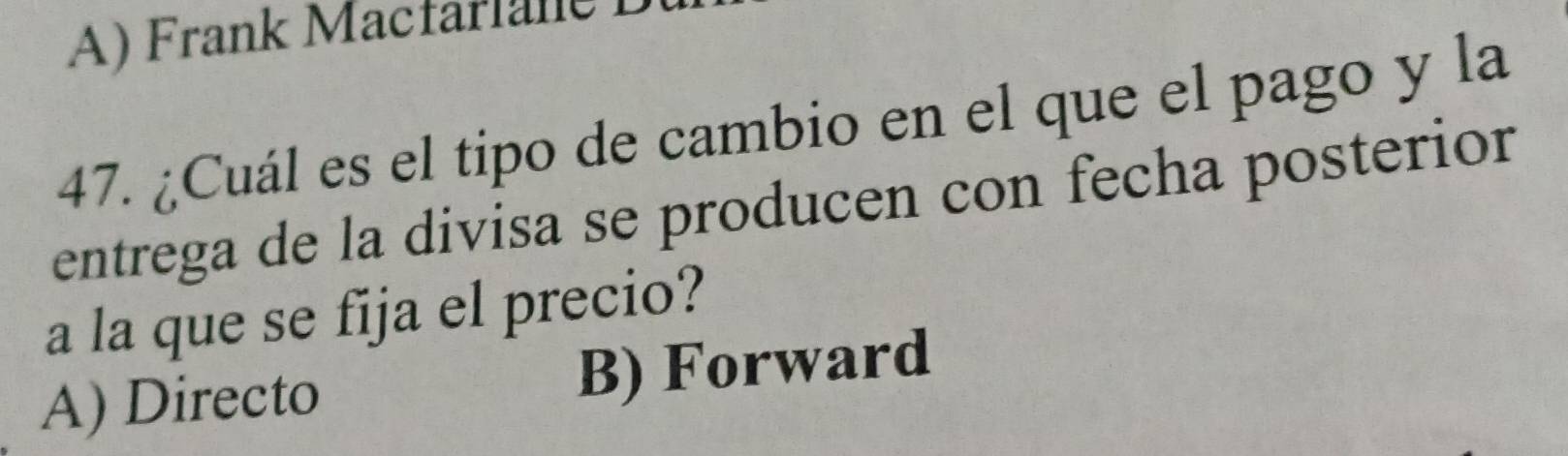 A) Frank Macfarlane
47. ¿Cuál es el tipo de cambio en el que el pago y la
entrega de la divisa se producen con fecha posterior
a la que se fija el precio?
A) Directo B) Forward