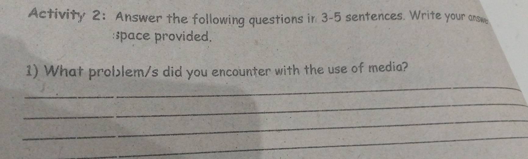 Activity 2: Answer the following questions in 3-5 sentences. Write your answe 
:space provided. 
_ 
1) What problem/s did you encounter with the use of media? 
_ 
_ 
_