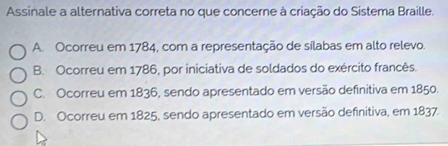 Assinale a alternativa correta no que concerne à criação do Sistema Braille.
A. Ocorreu em 1784, com a representação de sílabas em alto relevo.
B. Ocorreu em 1786, por iniciativa de soldados do exército francês.
C. Ocorreu em 1836, sendo apresentado em versão definitiva em 1850.
D. Ocorreu em 1825, sendo apresentado em versão definitiva, em 1837.