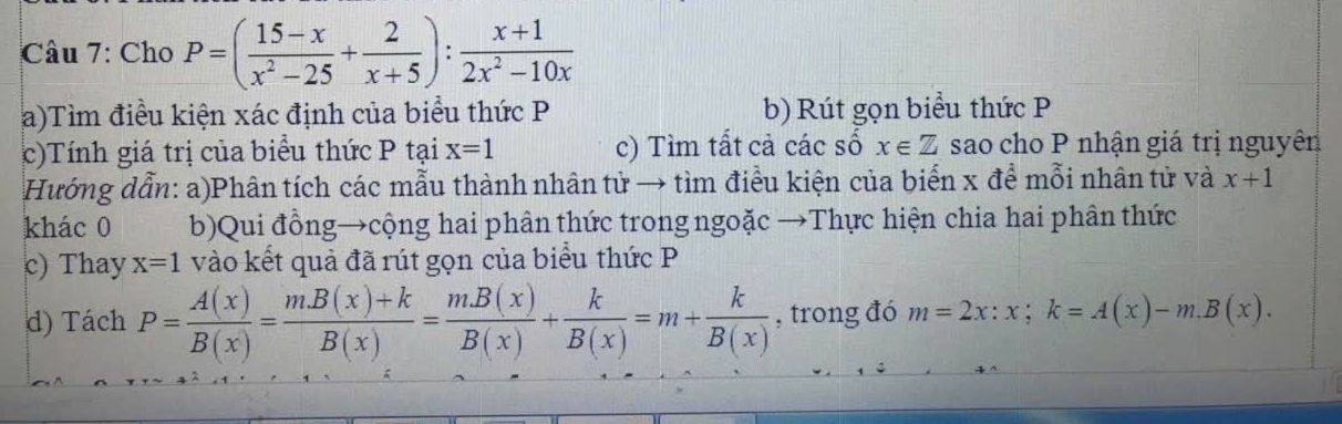 Cho P=( (15-x)/x^2-25 + 2/x+5 ): (x+1)/2x^2-10x 
a)Tìm điều kiện xác định của biểu thức P b) Rút gọn biểu thức P
c)Tính giá trị của biểu thức P tại x=1 c) Tìm tất cả các số x∈ Z sao cho P nhận giá trị nguyên 
Hướng dẫn: a)Phân tích các mẫu thành nhân tử → tìm điều kiện của biến x để mỗi nhân tử và x+1
khác 0 b)Qui đồng→cộng hai phân thức trong ngoặc →Thực hiện chia hai phân thức 
c) Thay x=1 vào kết quả đã rút gọn của biểu thức P
d) Tách P= A(x)/B(x) = (m.B(x)+k)/B(x) = (m.B(x))/B(x) + k/B(x) =m+ k/B(x)  , trong đó m=2x:x; k=A(x)-m.B(x).