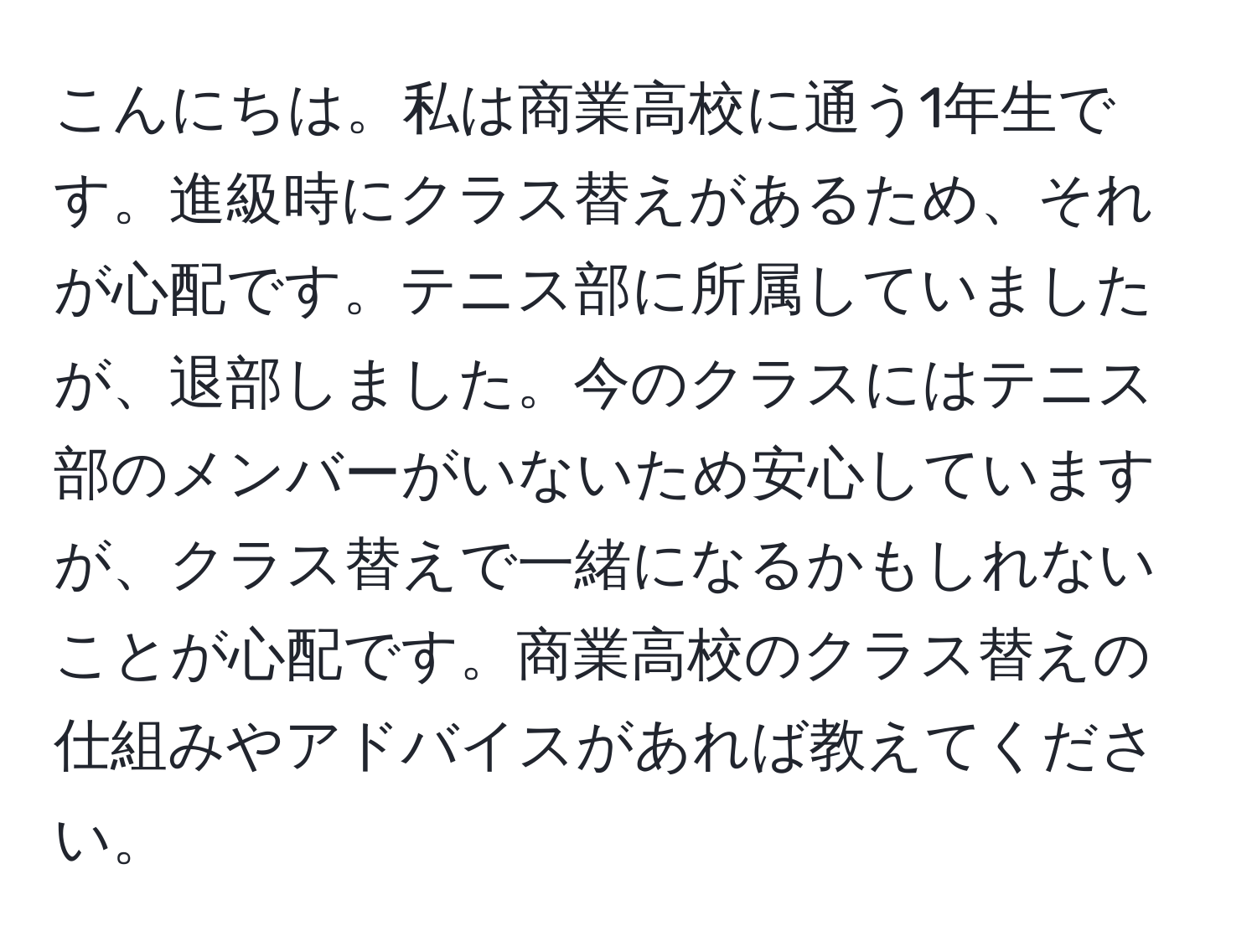 こんにちは。私は商業高校に通う1年生です。進級時にクラス替えがあるため、それが心配です。テニス部に所属していましたが、退部しました。今のクラスにはテニス部のメンバーがいないため安心していますが、クラス替えで一緒になるかもしれないことが心配です。商業高校のクラス替えの仕組みやアドバイスがあれば教えてください。