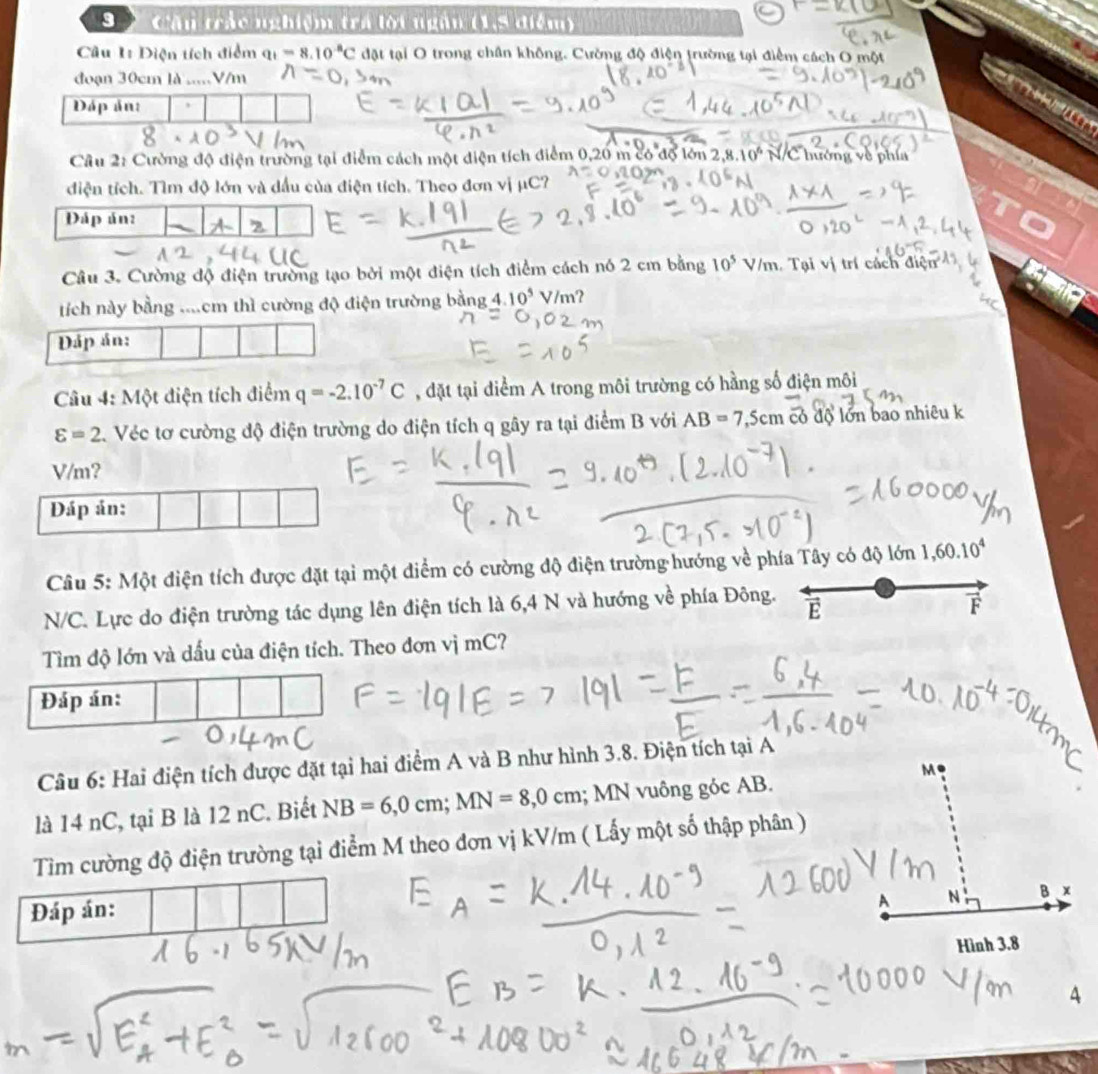 9 ) Cầu trác nghiệm trá lời ngân (1,5 điểm)
Câu 1: Diện tích điểm q_1=8.10^(-8)C đặt tại O trong chân không. Cường độ điện trường tại điểm cách O một
đoạn 30cm là .....V/m
          
Dáp ản: ,
Câu 2: Cường độ điện trường tại điểm cách một điện tích điểm 0,20 m có độ lớn 2,8.10^6 N/C hướng về phía
diện tích. Tìm độ lớn và đầu của điện tích. Theo đơn vị μC?
Đáp án:
Câu 3. Cường độ điện trường tạo bởi một điện tích điểm cách nó 2 cm bằng 10^5V/m. Tại vị trí cách điện
tích này bằng ....cm thì cường độ điện trường bằng 4.10^5 V/m?
Đáp án:
Câu 4: Một điện tích điểm q=-2.10^(-7)C , đặt tại điểm A trong môi trường có hằng số điện môi
varepsilon =2 Véc tơ cường độ điện trường do điện tích q gây ra tại điểm B với AB=7,5cm có độ lớn bao nhiêu k
V/m？
Câu 5: Một điện tích được đặt tại một diểm có cường độ điện trường hướng về phía Tây có độ lớn 1,60.10^4
N/C. Lực do điện trường tác dụng lên điện tích là 6,4 N và hướng về phía Đông. E F
Tìm độ lớn và dấu của điện tích. Theo đơn vị mC?
Câu 6: Hai điện tích được đặt tại hai điểm A và B như hình 3.8. Điện tích tại A
là 14 nC, tại B là 12 nC. Biết NB=6,0cm;MN=8,0cm; MN vuông góc AB.
Tìm cường độ điện trường tại điểm M theo đơn vị kV/m ( Lấy một số thập phân )
4