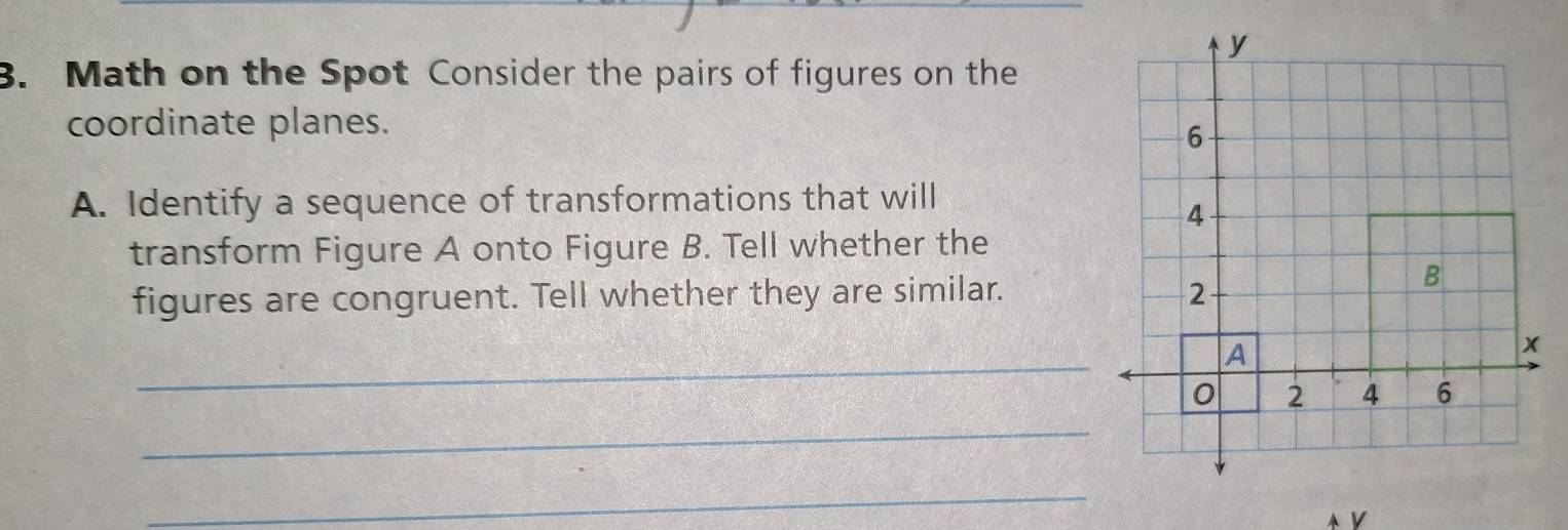 Math on the Spot Consider the pairs of figures on the 
coordinate planes. 
A. Identify a sequence of transformations that will 
transform Figure A onto Figure B. Tell whether the 
figures are congruent. Tell whether they are similar. 
_ 
_ 
_