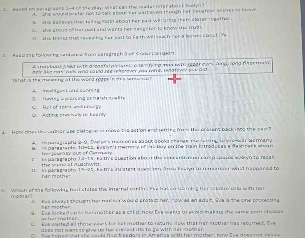 Based on paragraphs 1-4 of the play, what can the reader infer about Evelyn?
A. She would prefer not to talk about her past even though her daughter wishes to know.
B. She believes that telling Faith about her past will bring them closer together.
C. She proud of her past and wants her daughter to know the truth.
D. She thinks that revealing her past to Faith will teach her a lesson about life.
2. Read the following sentence from paragraph 9 of Kindertransport.
A storybook filled with dreadful pictures: a terrifying man with razor eyes, long, long fingernails;
hair like rats' tails who could see wherever you were, whatever you did . .
What is the meaning of the word razor in this sentence?
A. Intelligent and cunning
B. Having a piercing or harsh quality
C. Full of spirit and energy
D. Acting precisely or keenly
3. How does the author use dialogue to move the action and setting from the present back into the past?
A. In paragraphs 8-9, Evelyn’s memories about books change the setting to pre-war Germany.
B. In paragraphs 10-11, Evelyn’s memory of the boy on the train introduces a flashback about
her journey out of Germany.
C. In paragraphs 14-15, Faith’s question about the concentration camp causes Evelyn to recall
the scene at Auschwitz.
D. In paragraphs 19-21 , Faith’s insistent questions force Evelyn to remember what happened to
her mother.
4. Which of the following best states the internal conflict Eva has concerning her relationship with her
mother?
A. Eva always thought her mother would protect her; now as an adult, Eva is the one protecting
her mother.
B. Eva looked up to her mother as a child; now Eva wants to avoid making the same poor choices
as her mother.
C. Eva waited all those years for her mother to return; now that her mother has returned, Eva
does not want to give up her current life to go with her mother.
D. Eva hoped that she could find freedom in America with her mother; now Eva does not desire