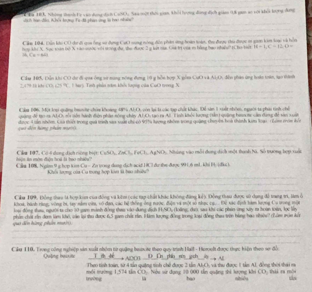 Tâu 103, Nhóng thanh Fe vào dựng dịch cos O_circ  Sau một thời gian, khối lượng dung địch giám 0,8 gam so với khối lượng dung
dịch ban đần, Khổi lượng Fe đã phán ứng là bao nhiều?
Cầu 104. Dần khi CO dư đi qua ống sử dựng CuO nung nòng đến phản ứng hoàn toán, thu được thu được m gam kim loại và hồn
hợp khí X. Sực toàn bodot X vào nước với trong dư, thu được 2 g kết tủa. Gia trị của m bằng bao nhiều? (Cho biết H=1,C=12,O=
16, Ca=64).
Cầu 105, Dẫn khi CO dự đi qua ống sử nung nóng đựng 10 g hồn hợp X gồm CuO và AI_2O *  đến phản ứng hoán toàn, tạo thành
2,479 Ií khi CO:25^((25)°C ,1 bar), Tính phân trăm khởi lượng của CuO trong X
Câu 106. Một loại quặng bauxite chữa khoảng 48^circ) A_2O_3 cón lại la các tạp chất khác. Để sản 1 xuất nhôm, người ta phải tinh chế
quậng đé tạo ra AI_2O_3 trồi tiên hành diện phân nóng chảy AI_2O_3 tạo ra Al. Tỉnh khối lượng (tản) quặng bauxite cần dùng để sản xuất
được 4 tan nhóm. Giá thiết trong quá trình sản xuất chỉ có 95% lượng nhôm trong quặng chuyên hoa thành kim loại (Làm tròn kết
qua đến hàng phân mười
Cầu 107, Có 4 dung dịch riếng biệt: CuSO_4,ZnCl_2,FeCl_3,AgNO_3 Nhúng vào mỗi dung dịch một thanh Ni. Số trường hợp xuất
hiện ăn môn điện hoà là bao nhiều?
Cầu 108, Ngâm 9 g hợp kim ( q u - Zn trong dung dịch acid HCl dư thụ được 99[ 6 mL khi H_2(dkc).
Khôi lượng của Cu trong hợp kim là bao nhiều?
Câu 109, Đồng thau là hợp kim của đồng và kẽm (các tạp chất khác không đăng kê). Đồng thau được sử dụng để trang trí, làm ổ
khoá, bánh răng, vòng bi, tay năm cứa, vô đạn, các hệ thống ông nước, điện và một số nhạc cụ.... Đê xác định hàm lượng Cu trong một
loại động thau, người ta cho 10 gam mành đồng thau vào dung dịch H_2SO_4 (loăng, dư); sau khi các phản ứng xây ra hoàn toàn, lọc lấy
phần chất răn đem làm khô, cần lại thu được 6,5 gam chất răn. Hàm lượng đồng trong loại đồng thau trên bằng bao nhiều? (Lằm trộn kết
qua đến hàng phần nưới
Câu 110. Trong công nghiệp sản xuất nhóm từ quặng bauxite theo quy trình Hall - Heroult được thực hiện theo sơ đồ:
Quặng bauxite T ih dé Al2O3 Đ Dn phn nún gch Alto Al
Theo tính toán, từ 4 tần quặng tính chế được 2 tần Al_2O_3 và thu được 1 tần Al, đồng thời thái ra
môi trường 1,574 tần CO_2 Nếu sử đụng 10 000 tấn quặng thi lượng khi CO_2 thái ra môi
trường là bao nhiều tin