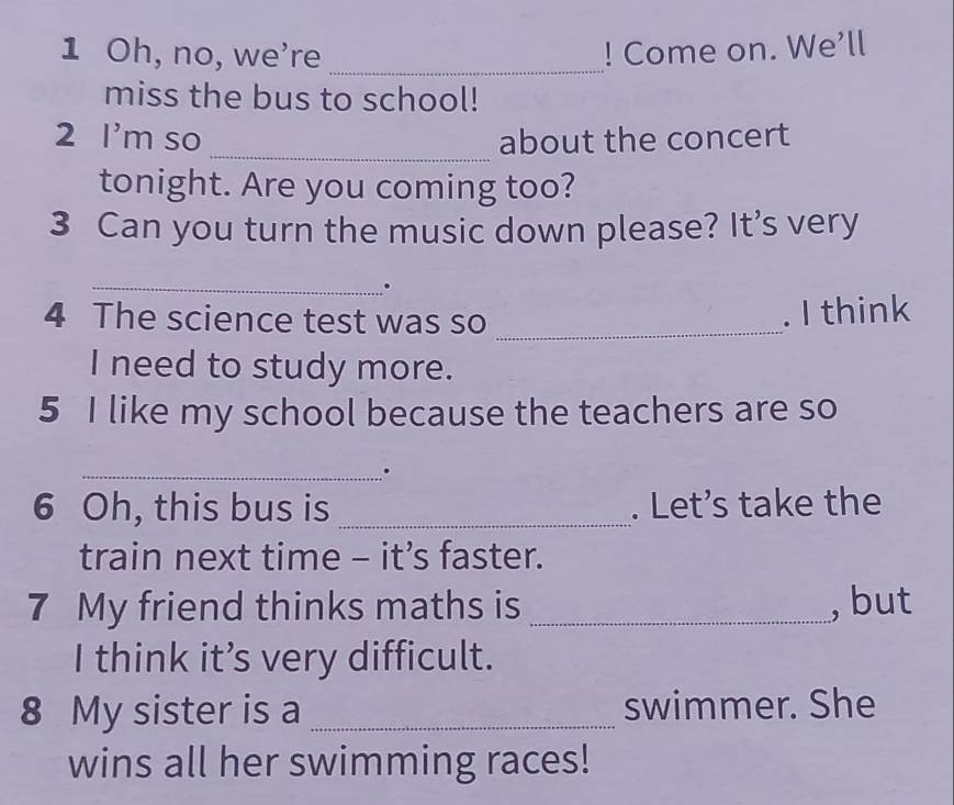 Oh, no, we're _! Come on. We’ll 
miss the bus to school! 
2 I'm so _about the concert 
tonight. Are you coming too? 
3 Can you turn the music down please? It's very 
_ 
. 
4 The science test was so_ 
. I think 
I need to study more. 
5 I like my school because the teachers are so 
_. 
6 Oh, this bus is _. Let’s take the 
train next time - it’s faster. 
7 My friend thinks maths is _, but 
I think it’s very difficult. 
8 My sister is a _swimmer. She 
wins all her swimming races!