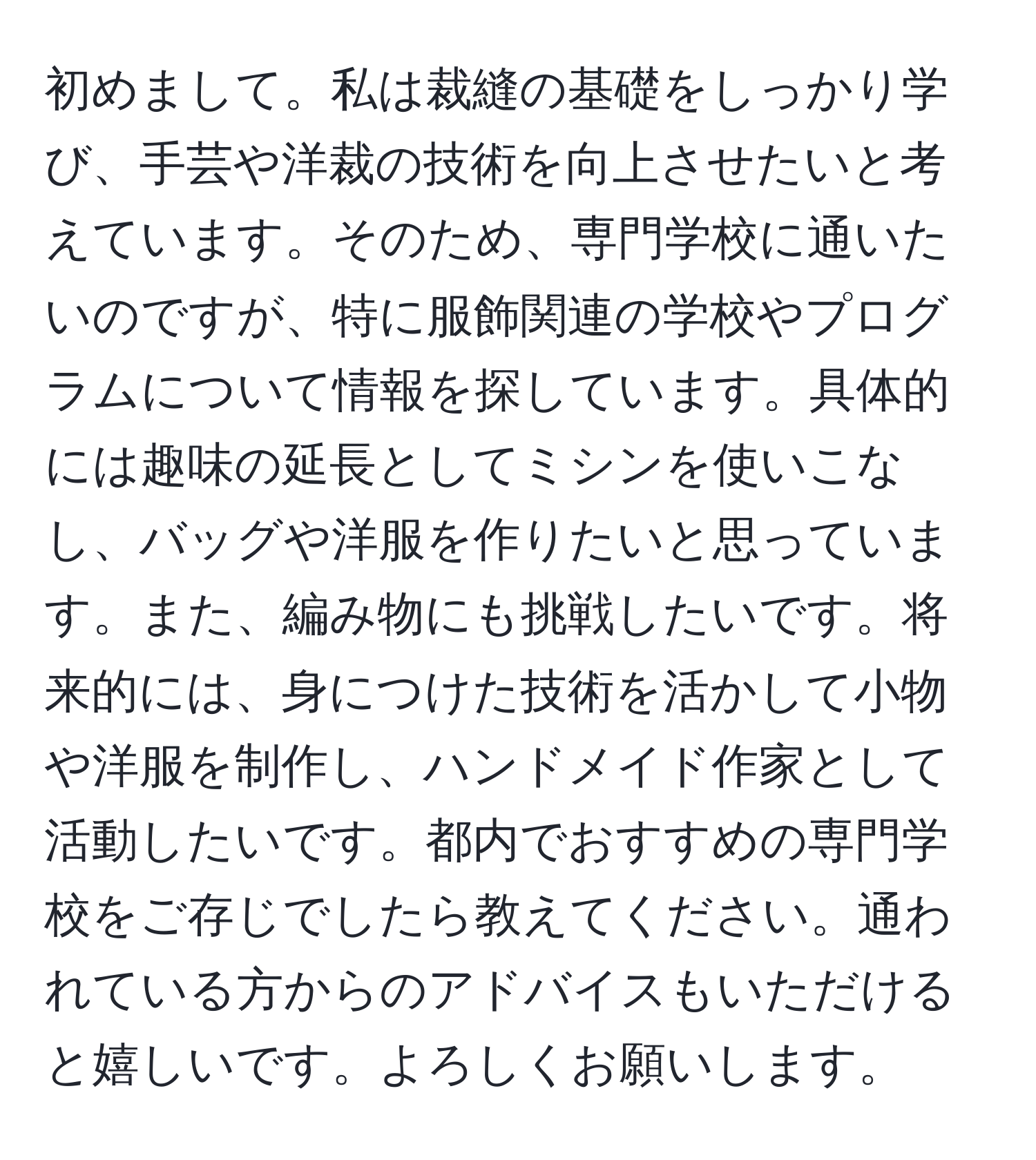 初めまして。私は裁縫の基礎をしっかり学び、手芸や洋裁の技術を向上させたいと考えています。そのため、専門学校に通いたいのですが、特に服飾関連の学校やプログラムについて情報を探しています。具体的には趣味の延長としてミシンを使いこなし、バッグや洋服を作りたいと思っています。また、編み物にも挑戦したいです。将来的には、身につけた技術を活かして小物や洋服を制作し、ハンドメイド作家として活動したいです。都内でおすすめの専門学校をご存じでしたら教えてください。通われている方からのアドバイスもいただけると嬉しいです。よろしくお願いします。