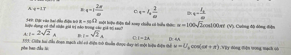 A: q=I.T
B: q=I 2π /omega   C: q=I_0 2/omega   D: q=frac I_0omega 
549: Đặt vào hai đầu điện trở R=50Omega một hiệu điện thế xoay chiều có biểu thức: u=100sqrt(2)cos 100π t (V). Cường độ dòng điện
hiệu dụng có thể nhận giá trị nào trong các giá trị sau?
A :I=2sqrt(2)_A B: I=sqrt(2)_A
C: I=2A D: 4A
555: Giữa hai đầu đoạn mạch chỉ có điện trở thuần được duy trì một hiệu điện thế u=U_0cos (omega t+π )
pha ban đầu là: Vậy dòng điện trong mạch có