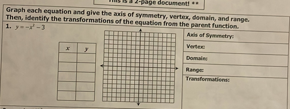 This is a 2-page document! ** 
Graph each equation and give the axis of symmetry, vertex, domain, and range. 
Then, identify the transformations of the equation from the parent function. 
1. y=-x^2-3 Axis of Symmetry: 
Vertex: 
Domain: 
Range: 
Transformations: