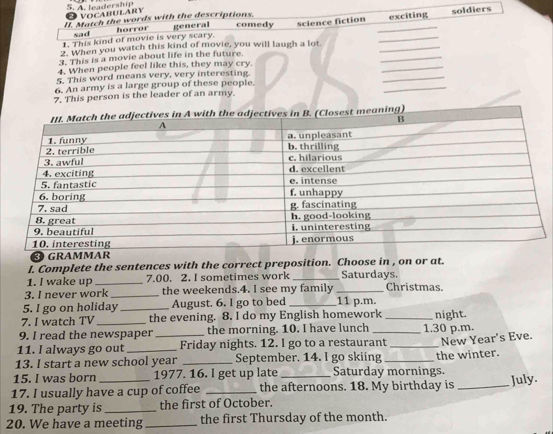 A. leadership
20 VOCABULARY
II. Match the words with the descriptions.
1. This kind of movie is very scary. science fiction __exciting soldiers
sad horror general comedy
_
_
2. When you watch this kind of movie, you will laugh a lot
_
3. This is a movie about life in the future.
_
4. When people feel like this, they may cry.
_
5. This word means very, very interesting.
6. An army is a large group of these people.
7. This person is the leader of an army.
I. Complete the sentences with the correct preposition. Choose in , on or at.
1. I wake up _7.00. 2. I sometimes work _Saturdays.
3. I never work _the weekends.4. I see my family_
Christmas.
5. I go on holiday _August. 6. I go to bed_
11 p.m.
7. I watch TV _the evening. 8. I do my English homework _night.
9. I read the newspaper _the morning. 10. I have lunch _1.30 p.m.
11. I always go out_ Friday nights. 12. I go to a restaurant_
New Year's Eve.
13. I start a new school year _September. 14. I go skiing_
the winter.
15. I was born _1977. 16. I get up late _Saturday mornings.
17. I usually have a cup of coffee _the afternoons. 18. My birthday is_
July.
19. The party is _the first of October.
20. We have a meeting _the first Thursday of the month.