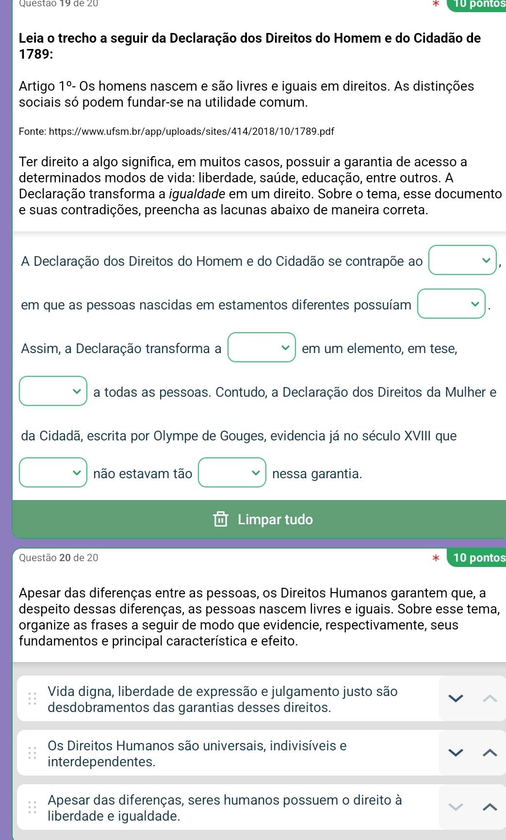 de 20 10 pontos
Leia o trecho a seguir da Declaração dos Direitos do Homem e do Cidadão de
1789:
Artigo 1°-. - Os homens nascem e são livres e iguais em direitos. As distinções
sociais só podem fundar-se na utilidade comum.
Fonte: https://www.ufsm.br/app/uploads/sites/414/2018/10/1789.pdf
Ter direito a algo significa, em muitos casos, possuir a garantia de acesso a
determinados modos de vida: liberdade, saúde, educação, entre outros. A
Declaração transforma a igualdade em um direito. Sobre o tema, esse documento
e suas contradições, preencha as lacunas abaixo de maneira correta.
A Declaração dos Direitos do Homem e do Cidadão se contrapõe ao vee ,
em que as pessoas nascidas em estamentos diferentes possuíam □ .
Assim, a Declaração transforma a □ em um elemento, em tese,
v a todas as pessoas. Contudo, a Declaração dos Direitos da Mulher e
da Cidadã, escrita por Olympe de Gouges, evidencia já no século XVIII que
□  não estavam tão □ nessa garantia.
Limpar tudo
Questão 20 de 20 10 pontos
Apesar das diferenças entre as pessoas, os Direitos Humanos garantem que, a
despeito dessas diferenças, as pessoas nascem livres e iguais. Sobre esse tema,
organize as frases a seguir de modo que evidencie, respectivamente, seus
fundamentos e principal característica e efeito.
Vida digna, liberdade de expressão e julgamento justo são
desdobramentos das garantias desses direitos.
Os Direitos Humanos são universais, indivisíveis e
interdependentes.
Apesar das diferenças, seres humanos possuem o direito à
liberdade e igualdade.