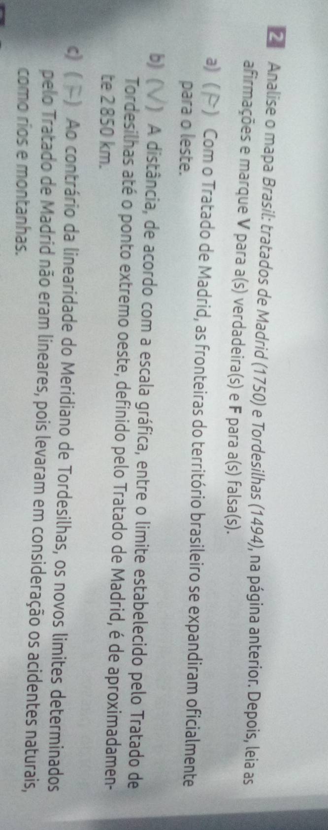 Analise o mapa Brasil: tratados de Madrid (1750) e Tordesilhas (1494), na página anterior. Depois, leia as
afirmações e marque V para a(s) verdadeira(s) e F para a(s) falsa(s).
a) ( ) Com o Tratado de Madrid, as fronteiras do território brasileiro se expandiram oficialmente
para o leste.
b) ( ) A distância, de acordo com a escala gráfica, entre o limite estabelecido pelo Tratado de
Tordesilhas até o ponto extremo oeste, definido pelo Tratado de Madrid, é de aproximadamen-
te 2 850 km.
c) ( ) Ao contrário da linearidade do Meridiano de Tordesilhas, os novos limites determinados
pelo Tratado de Madrid não eram lineares, pois levaram em consideração os acidentes naturais,
como rios e montanhas.
