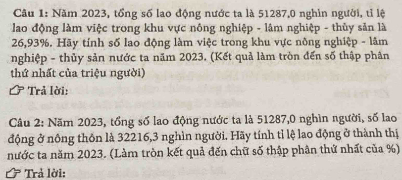 Năm 2023, tổng số lao động nước ta là 51287,0 nghìn người, tỉ lệ 
lao động làm việc trong khu vực nông nghiệp - lâm nghiệp - thủy sản là
26,93%. Hãy tính số lao động làm việc trong khu vực nông nghiệp - lâm 
nghiệp - thủy sản nước ta năm 2023. (Kết quả làm tròn đến số thập phân 
thứ nhất của triệu người) 
Trả lời: 
Câu 2: Năm 2023, tổng số lao động nước ta là 51287, 0 nghìn người, số lao 
động ở nông thôn là 32216, 3 nghìn người. Hãy tính tỉ lệ lao động ở thành thị 
nước ta năm 2023. (Làm tròn kết quả đến chữ số thập phân thứ nhất của %) 
Trả lời: