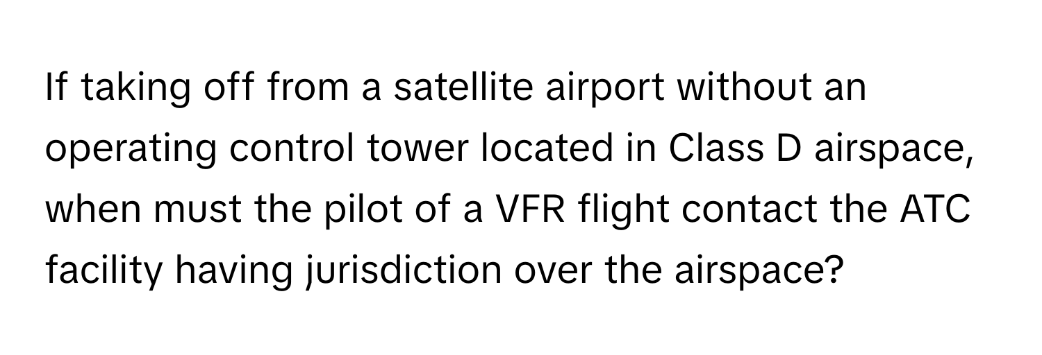 If taking off from a satellite airport without an operating control tower located in Class D airspace, when must the pilot of a VFR flight contact the ATC facility having jurisdiction over the airspace?