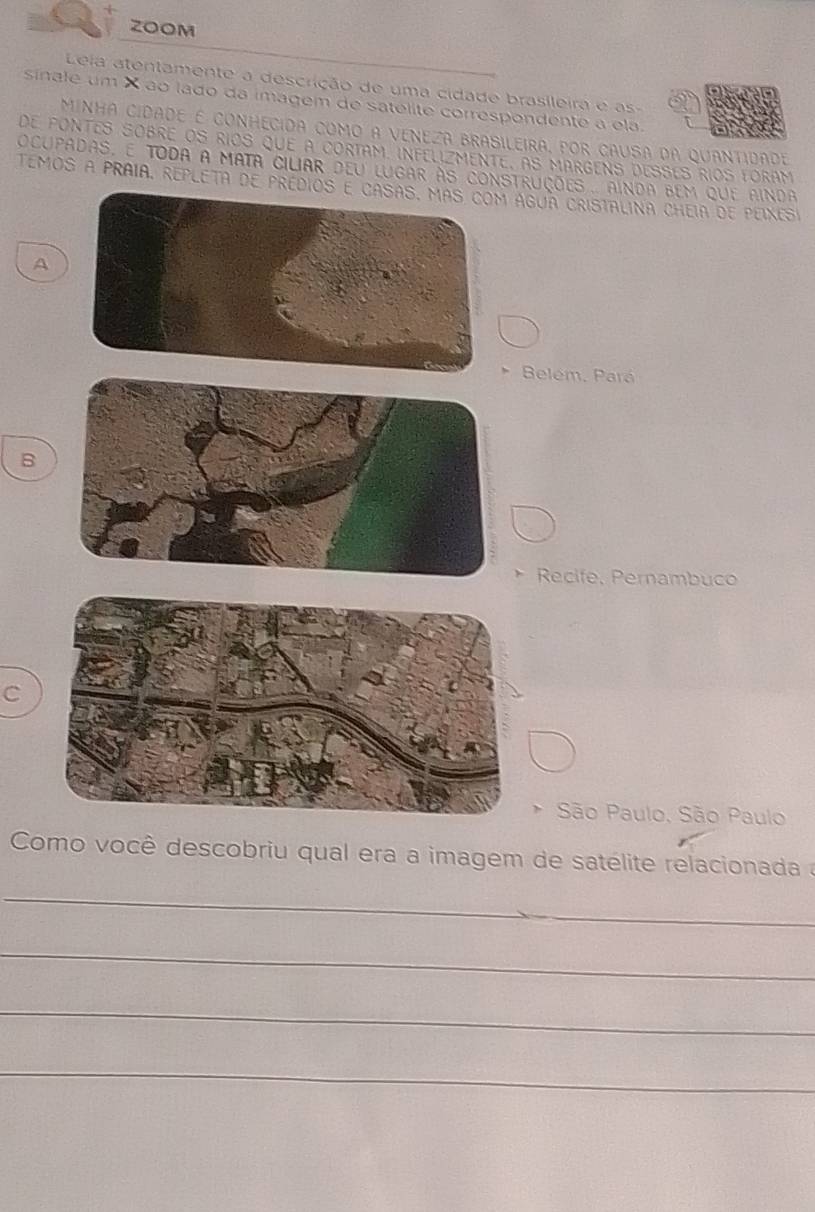 ZOOM
Leia atentamente a descrição de uma cidade brasileira e as-
sínale um × ão lado da imagem de satelite correspondente a ela.
MINHA CIDADE É CONHECIDA COMO A VENEZA BRASILEIRA, POR CAUSA DA QUANTIDADE
de pontes sobré os ríos que a cortam. infélizmente, as margens desses ríos loram
ocupadas, é toda a mata ciliar deu lugar às construções. ainda bem que ainda
Temos a pRAia, rEPlEtA de predí água cristAlina CHeia de peíxesi
A
Belem, Pará
B
Recife, Pernambuco
C
São Paulo, São Paulo
Como você descobriu qual era a imagem de satélite relacionada a
_
_
_
_