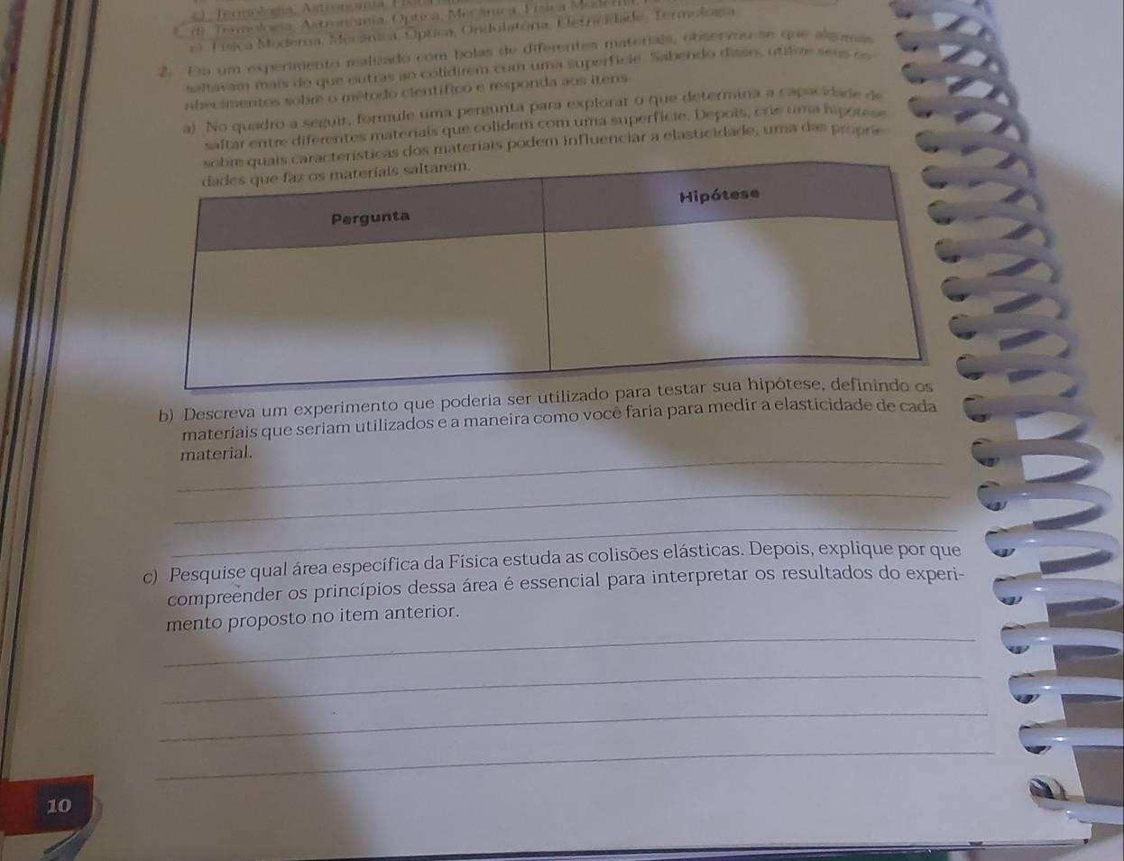 TornoSia, Astronomia, Optica, Micáníca, Física Medel 
*) Física Moderna, Mecânica, Óptica, Ondulatória, Eletrcidade, Termologa 
2. Em um expermento ralizado com bolas de difementes materiais, observou se que algumas 
saltavam mais do que outras ao colidirem com uma superfície. Sabendo diaso, utilive s e u co 
nhecimentos sobre o método científico e responda aos itens 
a) No quadro a seguir, formule uma pergunta para explorar o que determina a capacidade de 
saftar entre diferentes materiais que colidem com uma superfície. Depois, crie uma hipou 
materiais podem influenciar a elasticidade, uma das proprie 
b) Descreva um experimento que poderia 
materiais que seriam utilizados e a maneira como você faria para medir a elasticidade de cada 
_ 
material. 
_ 
_ 
c) Pesquise qual área específica da Física estuda as colisões elásticas. Depois, explique por que 
compreender os princípios dessa área é essencial para interpretar os resultados do experi- 
_ 
mento proposto no item anterior. 
_ 
_ 
_ 
10