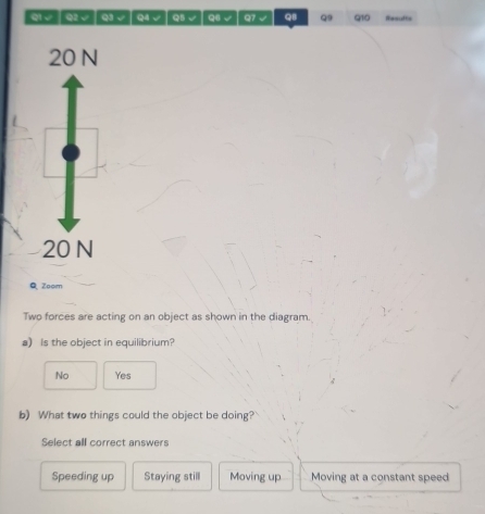 QI√ │Q2 √ │ Q3 √ Q4 √ Q5 √ Q6 √ Q7 √ QI Q9 910 Resufts
20 N
20 N
Q Zoom
Two forces are acting on an object as shown in the diagram.
a) Is the object in equilibrium?
No Yes
b) What two things could the object be doing?
Select all correct answers
Speeding up Staying still Moving up Moving at a constant speed