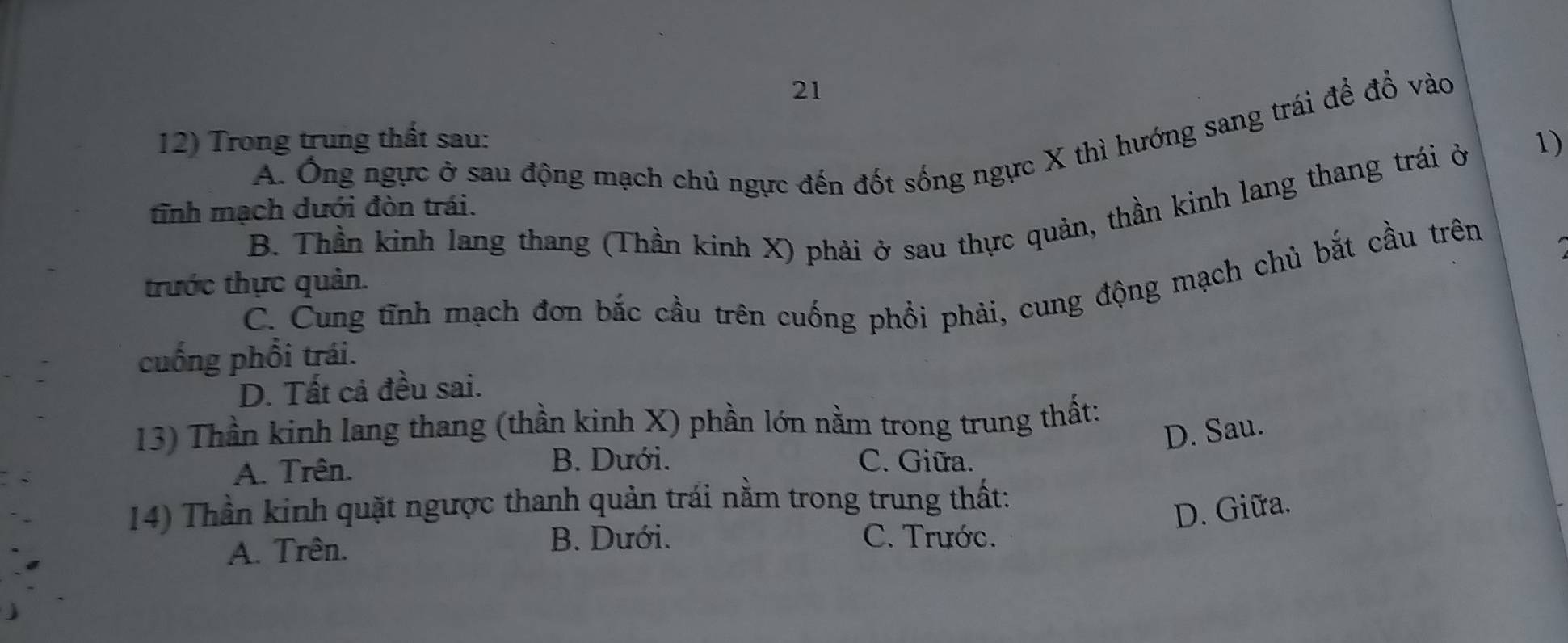 Ông ngực ở sau động mạch chủ ngực đến đốt sống ngực X thì hướng sang trái để đồ vào
12) Trong trung thất sau: 1)
B. Thần kinh lang thang (Thần kinh X) phải ở sau thực quản, thần kinh lang thang trái ở
tĩnh mạch dưới đòn trái.
C. Cung tĩnh mạch đơn bắc cầu trên cuống phổi phải, cung động mạch chủ bắt cầu trên
trước thực quản.
cuống phổi trái.
D. Tất cả đều sai.
13) Thần kinh lang thang (thần kinh X) phần lớn nằm trong trung thất:
D. Sau.
A. Trên. B. Dưới. C. Giữa.
14) Thần kinh quặt ngược thanh quản trái nằm trong trung thất:
D. Giữa.
A. Trên.
B. Dưới. C. Trước.