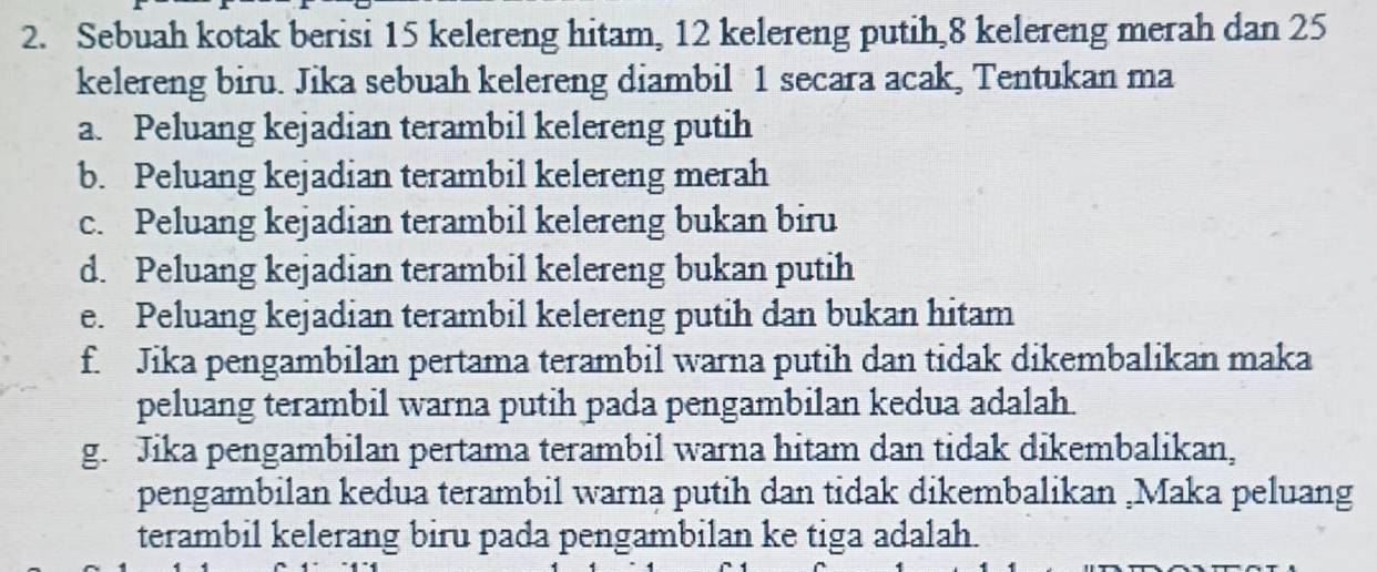 Sebuah kotak berisi 15 kelereng hitam, 12 kelereng putih, 8 kelereng merah dan 25
kelereng biru. Jika sebuah kelereng diambil 1 secara acak, Tentukan ma 
a. Peluang kejadian terambil kelereng putih 
b. Peluang kejadian terambil kelereng merah 
c. Peluang kejadian terambil kelereng bukan biru 
d. Peluang kejadian terambil kelereng bukan putih 
e. Peluang kejadian terambil kelereng putih dan bukan hitam 
f. Jika pengambilan pertama terambil warna putih dan tidak dikembalikan maka 
peluang terambil warna putih pada pengambilan kedua adalah. 
g. Jika pengambilan pertama terambil warna hitam dan tidak dikembalikan, 
pengambilan kedua terambil warna putih dan tidak dikembalikan ,Maka peluang 
terambil kelerang biru pada pengambilan ke tiga adalah.