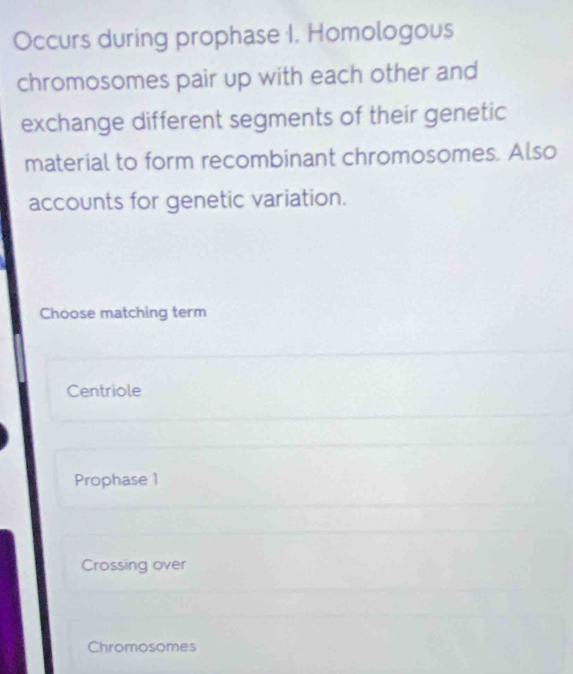 Occurs during prophase I. Homologous
chromosomes pair up with each other and
exchange different segments of their genetic
material to form recombinant chromosomes. Also
accounts for genetic variation.
Choose matching term
Centriole
Prophase 1
Crossing over
Chromosomes