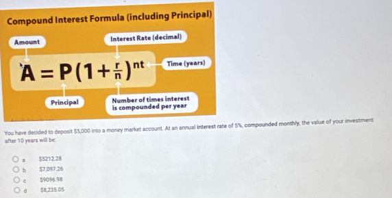 Compound Interest Formula (including Principal)
Amount Interest Rate (decimal)
A=P(1+ r/n )^nt Time (years)
Principal Number of times interest
is compounded per year
You have decided to deposit $5,000 into a money market account. At an annual interest rate of 5%, compounded monthly, the value of your investment
after 10 years will be:
a $5212.28
bì $7,097.26
C $9096.98
d $8,235.05