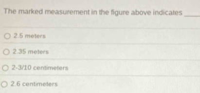 The marked measurement in the figure above indicates_
2.5 meters
2.35 meters
2-3/10 centimeters
2.6 centimeters