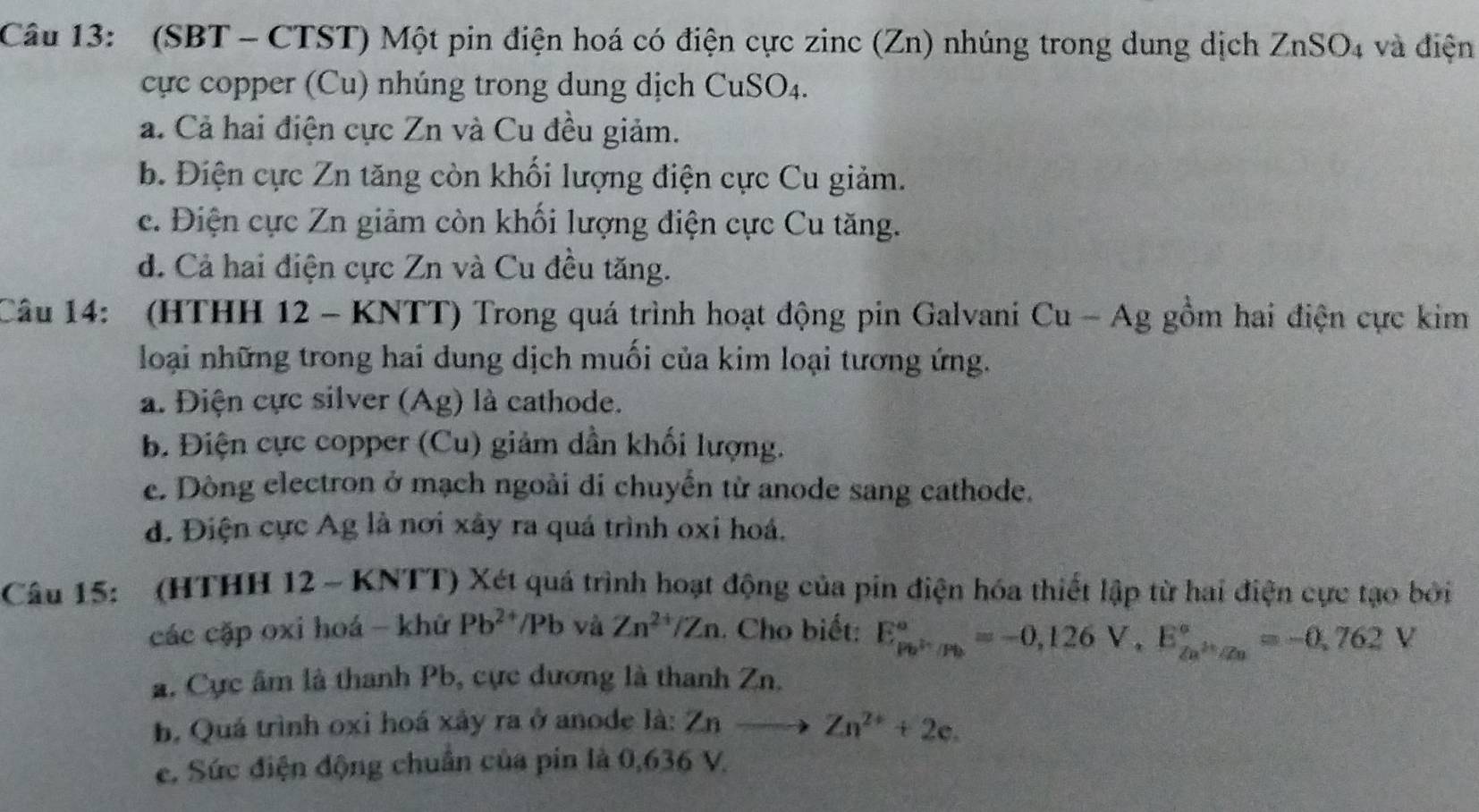 (SBT - CTST) Một pin điện hoá có điện cực zinc (Zn) nhúng trong dung dịch ZnSO_4 và điện
cực copper (Cu) nhúng trong dung dịch CuSO4.
a. Cả hai điện cực Zn và Cu đều giảm.
b. Điện cực Zn tăng còn khối lượng điện cực Cu giảm.
c. Điện cực Zn giảm còn khối lượng điện cực Cu tăng.
d. Cả hai điện cực Zn và Cu đều tăng.
Câu 14: (HTHH 12 - KNTT) Trong quá trình hoạt động pin Galvani Cu - Ag gồm hai điện cực kim
loại những trong hai dung dịch muối của kim loại tương ứng.
a. Điện cực silver (Ag) là cathode.
b. Điện cực copper (Cu) giảm dần khối lượng.
e. Dòng electron ở mạch ngoài di chuyển từ anode sang cathode.
d. Điện cực Ag là nơi xây ra quá trình oxi hoá.
Câu 15: (HTHH 12 - KNTT) Xét quá trình hoạt động của pin điện hóa thiết lập từ hai điện cực tạo bởi
các cặp oxi hoá - khứ Pb^(2+)/Pb và Zn^(2+)/Zn. Cho biết: E_(Pb)°=-0,126V, E_(2a)°=-0,762V
a. Cực âm là thanh Pb, cực dương là thanh Zn.
b, Quá trình oxi hoá xây ra ở anode là: Znto Zn^(2+)+2e.
e. Sức điện động chuẩn của pin là 0,636 V.