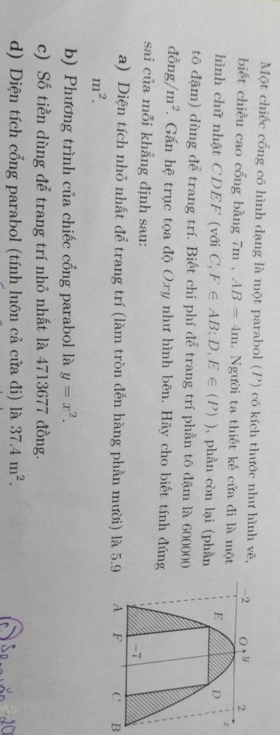Một chiếc cổng có hình dạng là một parabol (P) có kích thước như hình vẽ, 
biết chiều cao cổng bằng 7m , AB=4m. Người ta thiết kế cửa đi là một
hình chữ nhật CDEF (với C,F∈ AB;D,E∈ (P)) , phần còn lại (phần
tô đậm) dùng để trang trí. Biết chi phí để trang trí phần tô đậm là 600000
dpartial ng/m^2. Gắn hệ trục tọa độ Oxy như hình bên. Hãy cho biết tính đúng
sai của mỗi khẳng định sau:
a) Diện tích nhỏ nhất để trang trí (làm tròn đến hàng phần mười) là 5.9B
m^2.
b) Phương trình của chiếc cổng parabol là y=x^2.
c) Số tiền dùng để trang trí nhỏ nhất là 4713677 đồng.
d) Diện tích cổng parabol (tính luôn cả cửa đi) là 37.4m^2.