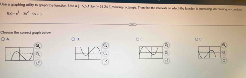 Use a graphing utility to graph the function. Use a [-5,5,1] by [-24,24,3] viewing rectangle. Then find the intervals on which the function is increasing, decreasing, or constant.
f(x)=x^3-3x^2-9x+3
Choose the correct graph below.
A.
B.
C.
D.