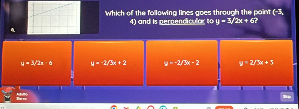 Which of the following lines goes through the point (-3,
4) and is perpendicular to y=3/2x+6 2
y=3/2x-6
y=-2/3x+2
y=-2/3x-2
y=2/3x+3
Adolfo
Sierro Skip