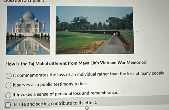 on 3 (1 β8it)
How is the Taj Mahal different from Maya Lin's Vietnam War Memorial?
It commemorates the loss of an individual rather than the loss of many people.
It serves as a public testimony to loss.
It invokes a sense of personal loss and remembrance.
Its site and setting contribute to its effect.