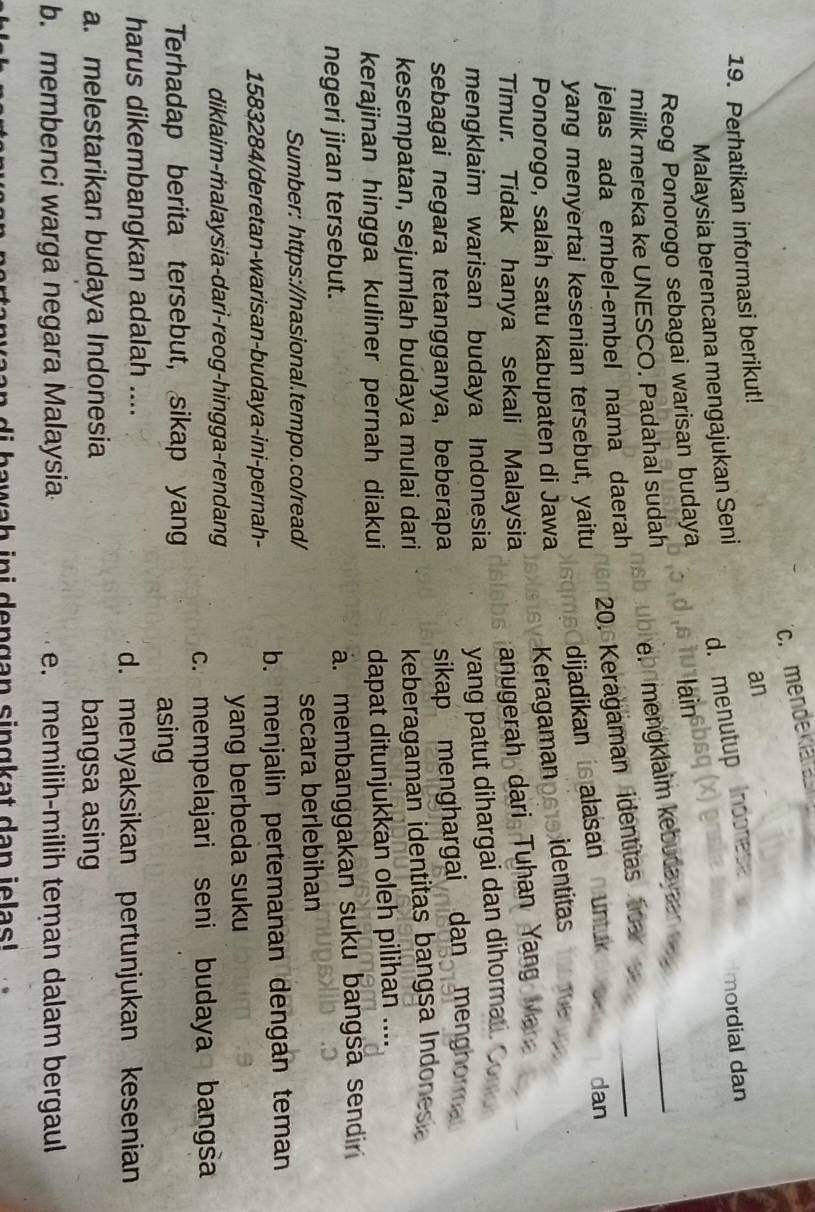 c. mendeklata
19. Perhatikan informasi berikut!
an
Malaysia berencana mengajukan Seni
d. menutup Indonese
mordial dan
Reog Ponorogo sebagai warisan budaya
lain
_
übrebrmengklaim kebudayaan _
milik mereka ke UNESCO. Padahal sudah
20. Keragaman identitas tea
jelas ada embel-embel nama daerah
dan
yang menyertai kesenian tersebut, yaitu
dijadikan is alasan untuk 
Ponorogo, salah satu kabupaten di Jawa Keragamanpet9 identitas THE
Timur. Tidak hanya sekali Malaysia anugerah dari Tuhan Yang Ma
mengklaim warisan budaya Indonesia yang patut dihargai dan dihormai . 
sebagai negara tetangganya, beberapa sikap menghargai dan menghorm 
kesempatan, sejumlah budaya mulai dari keberagaman identitas bangsa Indones
kerajinan hingga kuliner pernah diakui dapat ditunjukkan oleh pilihan ....
negeri jiran tersebut.. membanggakan suku bangsa sendiri
Sumber: https://nasional.tempo.co/read/ secara berlebihan
1583284/deretan-warisan-budaya-ini-pernah- b. menjalin pertemanan dengan teman
yang berbeda suku
diklaim-malaysia-dari-reog-hingga-rendang
c. mempelajari seni budaya bangsa
Terhadap berita tersebut, sikap yang
asing
harus dikembangkan adalah ....
d. menyaksikan pertunjukan kesenian
a. melestarikan budaya Indonesia bangsa asing
b. membenci warga negara Malaysia e. memilih-milih teman dalam bergaul