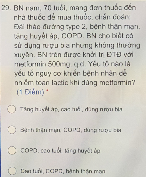 BN nam, 70 tuổi, mang đơn thuốc đến
nhà thuốc để mua thuốc, chẳn đoán:
Đái tháo đường type 2, bệnh thận mạn,
tăng huyết áp, COPD. BN cho biết có
sử dụng rượu bia nhưng không thường
xuyên. BN trên được khởi trị ĐTĐ với
metformin 500mg, q.d. Yếu tố nào là
yếu tố nguy cơ khiến bệnh nhân dễ
nhiễm toan lactic khi dùng metformin?
(1 Điểm) *
Tăng huyết áp, cao tuổi, dùng rượu bia
Bệnh thận mạn, COPD, dùng rượu bia
COPD, cao tuổi, tăng huyết áp
Cao tuổi, COPD, bệnh thận mạn