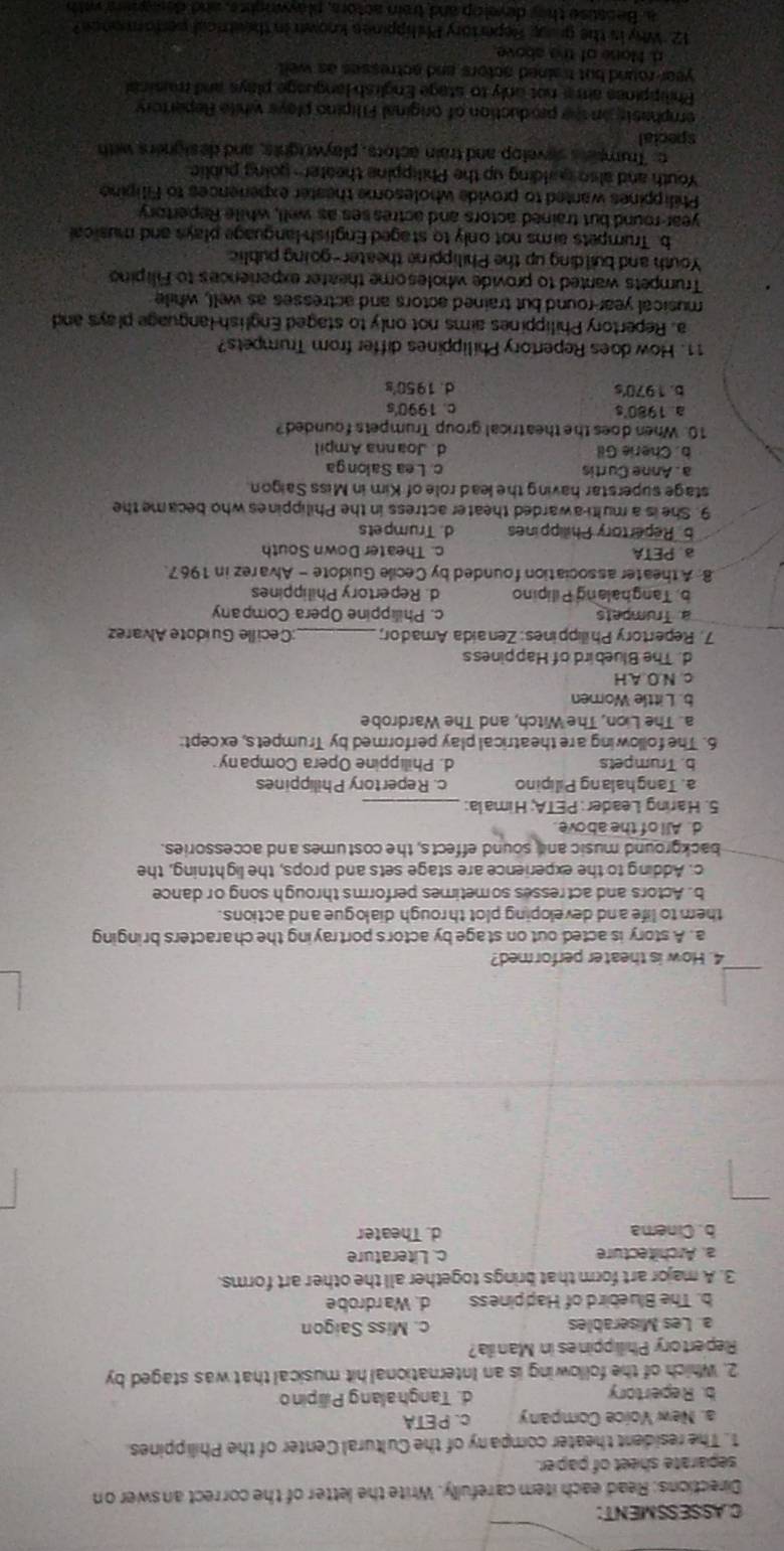 CASSESSMENT:
Directions: Read each item carefully. Write the letter of the correct answer on
separate sheet of paper.
1. The resident theater company of the Cultural Center of the Philippines
a. New Voice Company c. PETA
b. Repertory d. Tanghalang Pillipino
2. Which of the following is an International hit musical that was staged by
Repertory Phillippines in Manila?
a. Les Miserables c. Miss Saigon
b. The Bluebird of Happiness d. Wardrobe
3. A major art form that brings together all the other art forms.
a. Architecture c. Literature
b. Cinema d. Theater
4. How is theater performed?
a. A story is acted out on stage by actor's portraying the characters bringing
them to life and developing plot th rough dialogue and actions.
b. Actors and actresses sometimes perform's through song or dance
c. Adding to the experience are stage sets and props, the lightning, the
background music and sound effects, the costumes and accessories.
d. All of the above
5. Haring Leader: PETA; Himala:_
a. Tanghalang Pilipino c. Repertory Philippines
b. Trumpets d. Philippine Opera Company
6. The following are theatrical play performed by Trumpets, except:
a. The Lion, The Witch, and The Wardrobe
b. Little Women
c. N.O.A.H
d. The Bluebird of Happiness
7. Repertory Philippines: Zenaida Amador;_ ;Cecille Guídote Alvarez
a. Trumpets c. Philippine Opera Company
b. Tanghalang Pilipino d. Repertory Philippines
8. A theater association founded by Cecile Guidote - Alvarez in 1967.
a. PETA c. Theater Down South
b Repertory Philippines d. Trumpets
9. She is a multi-awarded theater actress in the Philippines who became the
stage superstar having the lead role of Kim in Miss Saigon
a . Anne Curtis c. L ea Salonga
b. Cherie Gil d. Joanna Ampil
10. When does the theatrical group Trumpets founded?
a 1980's c. 1990's
b. 1970's d. 1950's
11. How does Repertory Philippines differ from Trumpets?
a. Repertory Philippines aims not only to staged English language plays and
musical year-round but trained actors and actresses as well, while
Trumpets wanted to provide wholesome theater experiences to Filipino
Youth and building up the Philippine theater-going public
b. Trumpets aims not only to staged English-language plays and musical
year-round but trained actors and actresses as well, while Repertory
Philippines wanted to provide wholesome theater experiences to Filipine
Youth and also qalding up the Philippine theater- going public
c: Trumpens sevelop and train actors, playwrights, and designers with
special
emphasts on the production of original Filipino plays while Repertory
Philippines aim a not only to stage English language plays and musical
year-round but trained actors and actresses as well 
d. None of the above
12. Why is the group Repertory Phelippines known in theatrical perforonce?
a. Because they develop and train actors, playwrights, and degners with