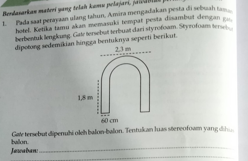 Berdasarkan materi yang telah kamu pelajari, jawab l an j 
1. Pada saat perayaan ulang tahun, Amira mengadakan pesta di sebuah taman 
hotel. Ketika tamu akan memasuki tempat pesta disambut dengan gate 
berbentuk lengkung. Gate tersebut terbuat dari styrofoam, Styrofoam tersebu 
dipotong sedemikian hingga bentuknya seperti berikut.
2,3 m
1,8 m
60 cm
Gate tersebut dipenuhi oleh balon-balon. Tentukan luas stereofoam yang dihias 
_ 
balon. 
_ 
Jawaban: