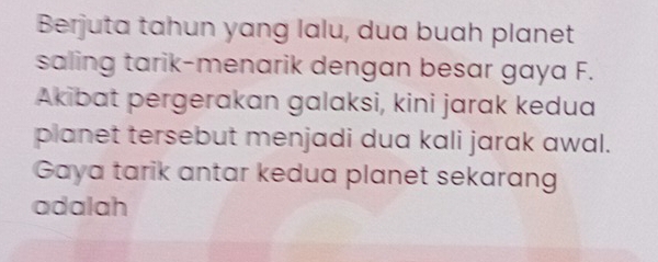 Berjuta tahun yang lalu, dua buah planet 
saling tarik-menarik dengan besar gaya F. 
Akibat pergerakan galaksi, kini jarak kedua 
planet tersebut menjadi dua kali jarak awal. 
Gaya tarik antar kedua planet sekarang 
adalah