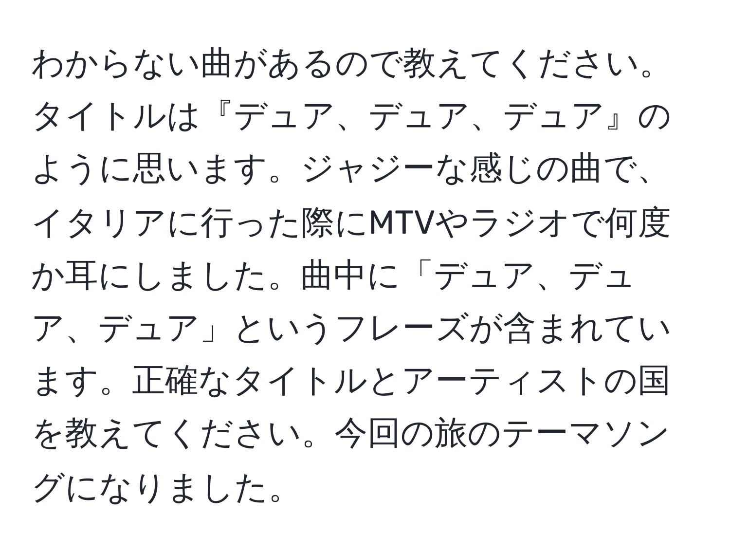 わからない曲があるので教えてください。タイトルは『デュア、デュア、デュア』のように思います。ジャジーな感じの曲で、イタリアに行った際にMTVやラジオで何度か耳にしました。曲中に「デュア、デュア、デュア」というフレーズが含まれています。正確なタイトルとアーティストの国を教えてください。今回の旅のテーマソングになりました。