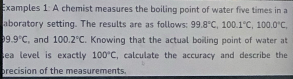 Examples 1: A chemist measures the boiling point of water five times in a 
aboratory setting. The results are as follows: 99.8°C, 100.1°C, 100.0°C,
99.9°C , and 100.2°C. Knowing that the actual boiling point of water at 
sea level is exactly 100°C , calculate the accuracy and describe the 
precision of the measurements.