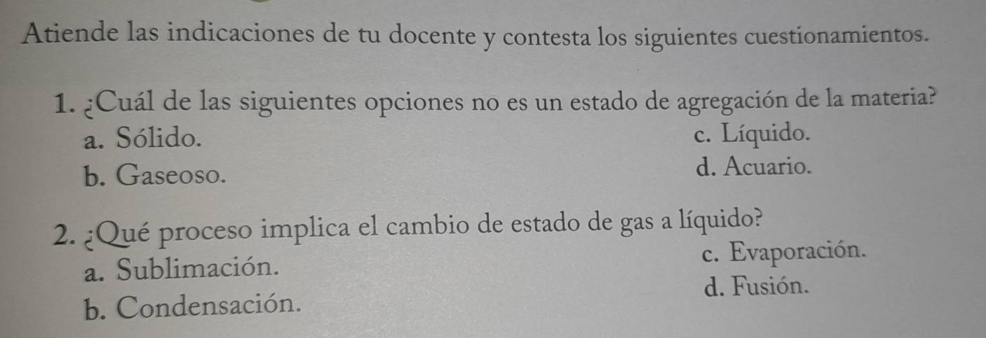 Atiende las indicaciones de tu docente y contesta los siguientes cuestionamientos.
1. ¿Cuál de las siguientes opciones no es un estado de agregación de la materia?
a. Sólido. c. Líquido.
b. Gaseoso.
d. Acuario.
2. ¿Qué proceso implica el cambio de estado de gas a líquido?
a. Sublimación. c. Evaporación.
d. Fusión.
b. Condensación.