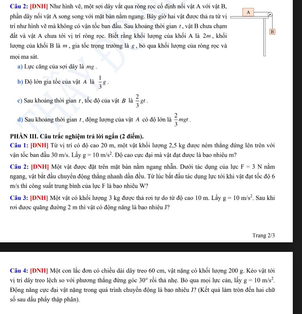 [ĐNH] Như hình vẽ, một sợi dây vắt qua ròng rọc cố định nối vật A với vật B,
phần dây nối vật A song song với mặt bàn nằm ngang. Bây giờ hai vật được thả ra từ vị
trí như hình vẽ mà không có vận tốc ban đầu. Sau khoảng thời gian 1, vật B chưa chạm
đất và vật A chưa tới vị trí ròng rọc. Biết rằng khối lượng của khối A là 2m , khối
lượng của khối B là m , gia tốc trọng trường là g , bỏ qua khối lượng của ròng rọc và
mọi ma sát.
a) Lực căng của sợi dây là mg .
b) Độ lớn gia tốc của vật A là  1/3 g.
c) Sau khoảng thời gian 1, tốc độ của vật B là  2/3 gt.
d) Sau khoảng thời gian t, động lượng của vật A có độ lớn là  2/3 mgt.
PHÀN III. Câu trắc nghiệm trã lời ngắn (2 điểm).
Câu 1: [ĐNH] Từ vị trí có độ cao 20 m, một vật khối lượng 2,5 kg được ném thắng đứng lên trên với
vận tốc ban đầu 30 m/s. Lấy g=10m/s^2. Độ cao cực đại mà vật đạt được là bao nhiêu m?
Câu 2: [ĐNH] Một vật được đặt trên mặt bàn nằm ngang nhẵn. Dưới tác dụng của lực F=3N nằm
ngang, vật bắt đầu chuyển động thẳng nhanh dần đều. Từ lúc bắt đầu tác dụng lực tới khi vật đạt tốc độ 6
m/s thì công suất trung bình của lực F là bao nhiêu W?
Câu 3: |ĐNH] Một vật có khối lượng 3 kg được thả rơi tự do từ độ cao 10 m. Lấy g=10m/s^2. Sau khi
rơi được quãng đường 2 m thì vật có động năng là bao nhiêu J?
Trang 2/3
Câu 4: [ĐNH] Một con lắc đơn có chiều dài dây treo 60 cm, vật nặng có khối lượng 200 g. Kéo vật tới
vị trí dây treo lệch so với phương thẳng đứng góc 30° tồi thả nhẹ. Bỏ qua mọi lực cản, lấy g=10m/s^2.
Động năng cực đại vật nặng trong quá trình chuyển động là bao nhiêu J? (Kết quả làm tròn đến hai chữ
số sau dấu phẩy thập phân).