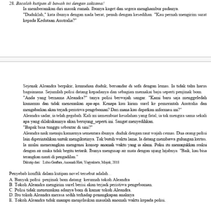 Bacalah kutipan di bawah ini dengan saksama!
Ia memberanikan diri masuk rumah. Ibunya kaget dan segera menghambur padanya.
"Duduklah," kata ibunya dengan nada berat, penuh dengan kesedihan. 'Kau pernah mengirim surat
kepada Kedutaan Australia?'
Sejenak Aleandra berpıkir, kemudian duduk, bersandar di sofa dengan lemas. Ia tidak tahu harus
bagaimana. Sejumlah polisi datang kepadanya dan sebagian memakai baju seperti penjinak bom
"Anda yang bernama Aleandra?" tanya polisi berwajah sangar. 'Kami baru saja menggeledah
kamarmu dan tidak menemukan apaçapa. Kenapa kau kirim surel ke pemerintah Australia dan
mengabarkan akan terjadi peristiwa pengeboman? Dari mana kau dapatkan informasi ini?"
Aleandra sadar, ia telah gegabah. Kali ini iamembuat kesalahan yang fatal, ia tak mengira sama sekali
apa yang dilakukannya akan berujung_seperti ini. Sangat menyedihkan
''Bapak bisa tunggu sebentar di sini?'
Aleandra naik menuju kamarnya sementara ibunya. duduk dengan raut wajah cemas. Dua orang polisi
lain diperintahkan untuk mengikutinya. Tak butuh waktu lama, la datang membawa gulungan kertas.
la mulai menerangkan mengenai konsep anomali waktu yang ia alami. Polisi itu menunjukkan reaksi
dengan air muka tidak begitu tertarik. Ibunya mengusap air mata dengan ujung hijabnya. ''Baik, kau bisa
terangkan nanti di pengadilan."
Dikutip dari: Lubis Grafıra, Anomali Hati, Yogyakarta, Mojok, 2018
Penyebab konflik dalam kutipan novel tersebut adalah
A. Banyak polisi penjinak bom datang kerumah tokoh Aleandra
B. Tokoh Aleandra mengirim surel berisi akan terjadi peristiwa pengeboman.
C. Polisi tidak menemukan adanya bom di kamar tokoh Aleandra.
D. Ibu tokoh Aleandra merasa sedih terhadap penangkapan anaknya
E. Tokoh Aleandra tidak mampu menjelaskan masalah anomali waktu kepada polisi.