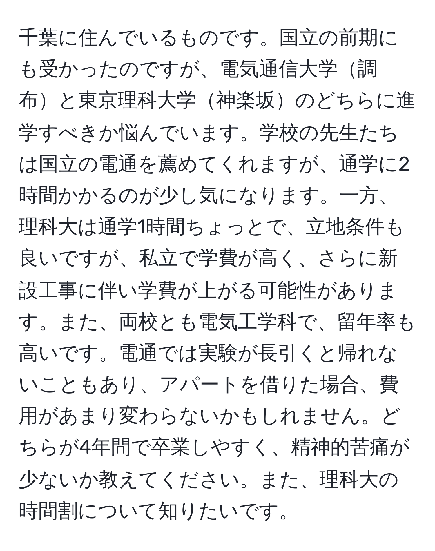 千葉に住んでいるものです。国立の前期にも受かったのですが、電気通信大学調布と東京理科大学神楽坂のどちらに進学すべきか悩んでいます。学校の先生たちは国立の電通を薦めてくれますが、通学に2時間かかるのが少し気になります。一方、理科大は通学1時間ちょっとで、立地条件も良いですが、私立で学費が高く、さらに新設工事に伴い学費が上がる可能性があります。また、両校とも電気工学科で、留年率も高いです。電通では実験が長引くと帰れないこともあり、アパートを借りた場合、費用があまり変わらないかもしれません。どちらが4年間で卒業しやすく、精神的苦痛が少ないか教えてください。また、理科大の時間割について知りたいです。