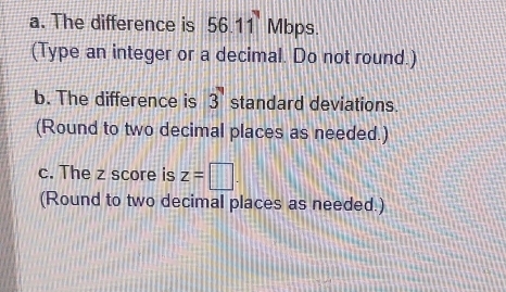 The difference is 56.11 Mbps. 
(Type an integer or a decimal. Do not round.) 
b. The difference is 3 standard deviations 
(Round to two decimal places as needed.) 
c. The z score is z=□. 
(Round to two decimal places as needed.)