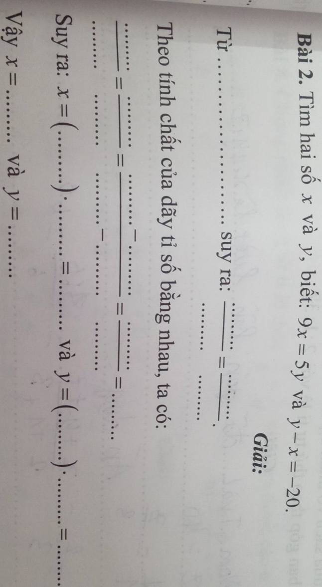 Tìm hai số x và y, biết: 9x=5y và y-x=-20. 
Giải: 
Từ _suy ra:  ·s ·s /·s ·s  = ·s ·s /·s ·s  . 
Theo tính chất của dãy tỉ số bằng nhau, ta có: 
_  ·s ·s /·s ·s  = ·s ·s /·s ·s  = ·s ·s /·s ·s  = ·s ·s /·s ·s  =·s .. ___........ 
.. 
Suy ra: x=(...).......... __ 1/ _và y=(...).......... __ ·s · · · · · · · · = _ 
và 
Vậy x= _ y= _