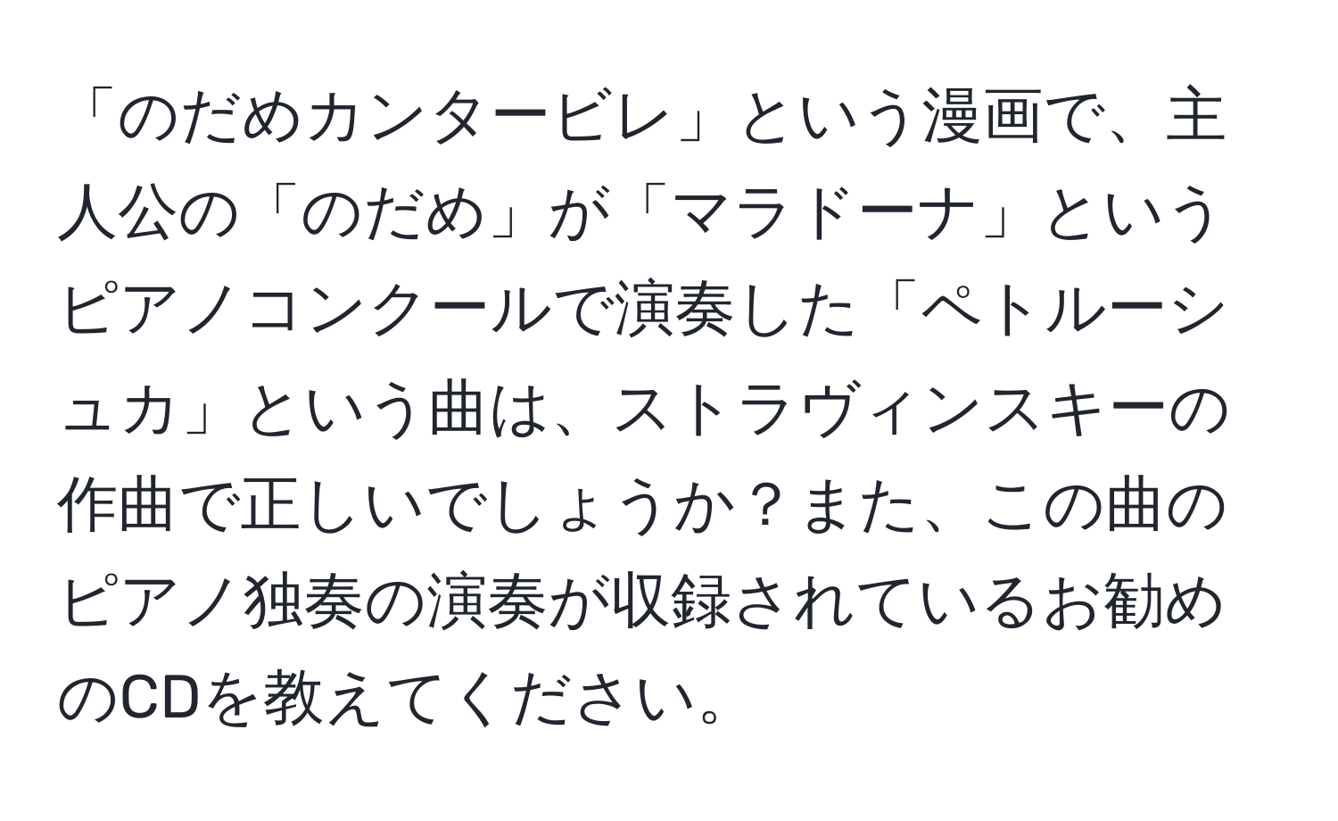 「のだめカンタービレ」という漫画で、主人公の「のだめ」が「マラドーナ」というピアノコンクールで演奏した「ペトルーシュカ」という曲は、ストラヴィンスキーの作曲で正しいでしょうか？また、この曲のピアノ独奏の演奏が収録されているお勧めのCDを教えてください。