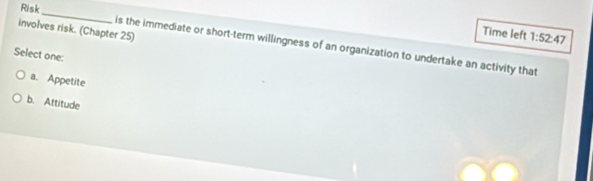 Risk
_
involves risk. (Chapter 25)
Time left 1:52:47
is the immediate or short-term willingness of an organization to undertake an activity that
Select one:
a. Appetite
b. Attitude