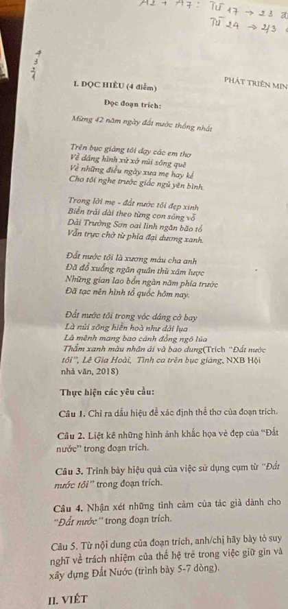 phát triện min
L DQC HIÈU (4 điễm)
Đọc đoạn trích:
Mừng 42 năm ngày đất nước thống nhất
Trên bục giảng tôi đạy các em thơ
Về dáng hình xứ xở núi sống quê
ề những điều ngày xưa mẹ hay kể
Cho tối nghe trước giắc ngủ yên bình
Trong lời mẹ - đất nước tôi đẹp xinh
Biển trải dài theo từng con sông vỗ
Dải Trường Sơn oai linh ngăn bão tổ
Vẫn trực chờ từ phía đại dương xanh.
Đất nước tôi là xương máu cha anh
Đã đổ xuống ngăn quân thù xâm lược
Những gian lao bốn ngàn năm phía trước
Đã tạc nên hình tổ quốc hôm nay.
Đất nước tôi trong vớc dáng cờ bay
Là núi sông hiễn hoà như dài lụa
Là mênh mang bao cánh đồng ngô lúa
Thắm xanh màu nhân ái và bao dung(Trích "Đất nước
tối'', Lê Gia Hoài, Tình ca trên bục giảng, NXB Hội
nhà văn, 2018)
Thực hiện các yêu cầu:
Câu 1. Chỉ ra dầu hiệu để xác định thể thơ của đoạn trích.
Câu 2. Liệt kê những hình ảnh khắc họa vẻ đẹp của “Đất
nước'' trong đoạn trích.
Câu 3. Trình bảy hiệu quả của việc sử dụng cụm từ ''Đầt
nước tôi ''  trong đoạn trích.
Câu 4. Nhận xét những tinh cảm của tác giả dành cho
''Đất nước '' trong đoạn trích.
Câu 5. Từ nội dung của đoạn trích, anh/chị hãy bày tỏ suy
nghĩ về trách nhiệm của thế hệ trẻ trong việc giữ gin và
xây dựng Đất Nước (trình bày 5-7 dòng).
II. VIÉT