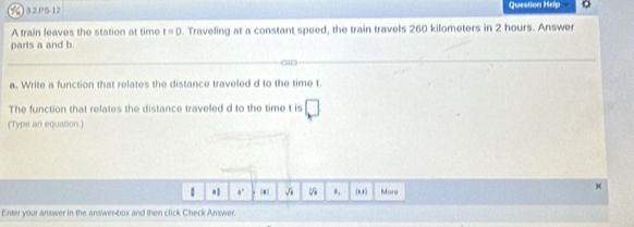 )32PS-12 Question Help o 
A train leaves the station at time t=0. Traveling at a constant speed, the train travels 260 kilometers in 2 hours. Answer 
parts a and b. 
a. Write a function that relates the distance traveled d to the time t
The function that relates the distance traveled d to the time t is □ 
(Type an equation.) 
1 *1 。. |*| √i *, 8,8) More 
× 
Enter your answer in the answenbox and then click Check Answer.